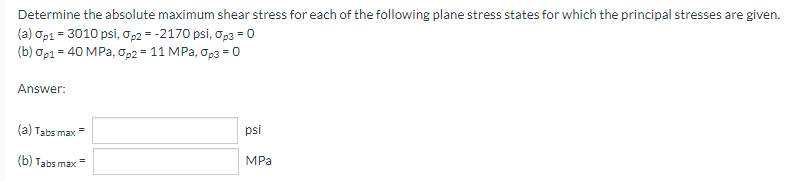 Determine the absolute maximum shear stress for each of the following plane stress states for which the principal stresses are given.
(a) op1 = 3010 psi, Op2 = -2170 psi, op3 = 0
(b) аp1 - 40 MPа, ор2 - 11 MPа, 0рз - 0
Answer:
(a) Tabs max=
psi
(b) Tabs max
MPa
