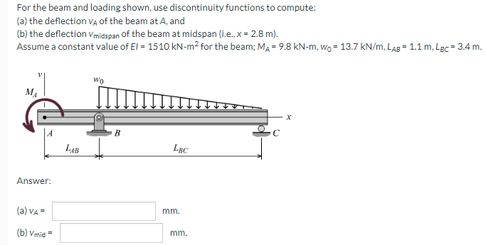 For the beam and loading shown, use discontinuity functions to compute:
(a) the deflection vA Of the beam at A, and
(b) the deflection vmidspan of the beam at midspan (i.e., x = 2.8 m).
Assume a constant value of El = 1510 kN-m² for the beam; MA = 9.8 kN-m, wo = 13.7 kN/m, LAB = 1.1 m, Lgc = 3.4 m.
Wo
MA
B
LAB
LBC
Answer:
(a) VA =
mm.
(b) Vmid =
mm.
