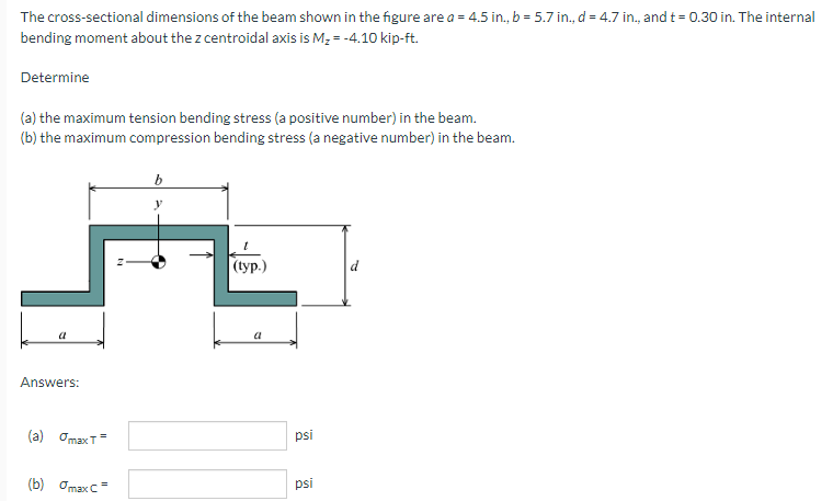 The cross-sectional dimensions of the beam shown in the figure are a = 4.5 in., b = 5.7 in., d = 4.7 in., and t = 0.30 in. The internal
bending moment about the z centroidal axis is M, = -4.10 kip-ft.
Determine
(a) the maximum tension bending stress (a positive number) in the beam.
(b) the maximum compression bending stress (a negative number) in the beam.
(tуp.)
a
a
Answers:
(a) OmaxT=
psi
(b) OmaxC=
psi
