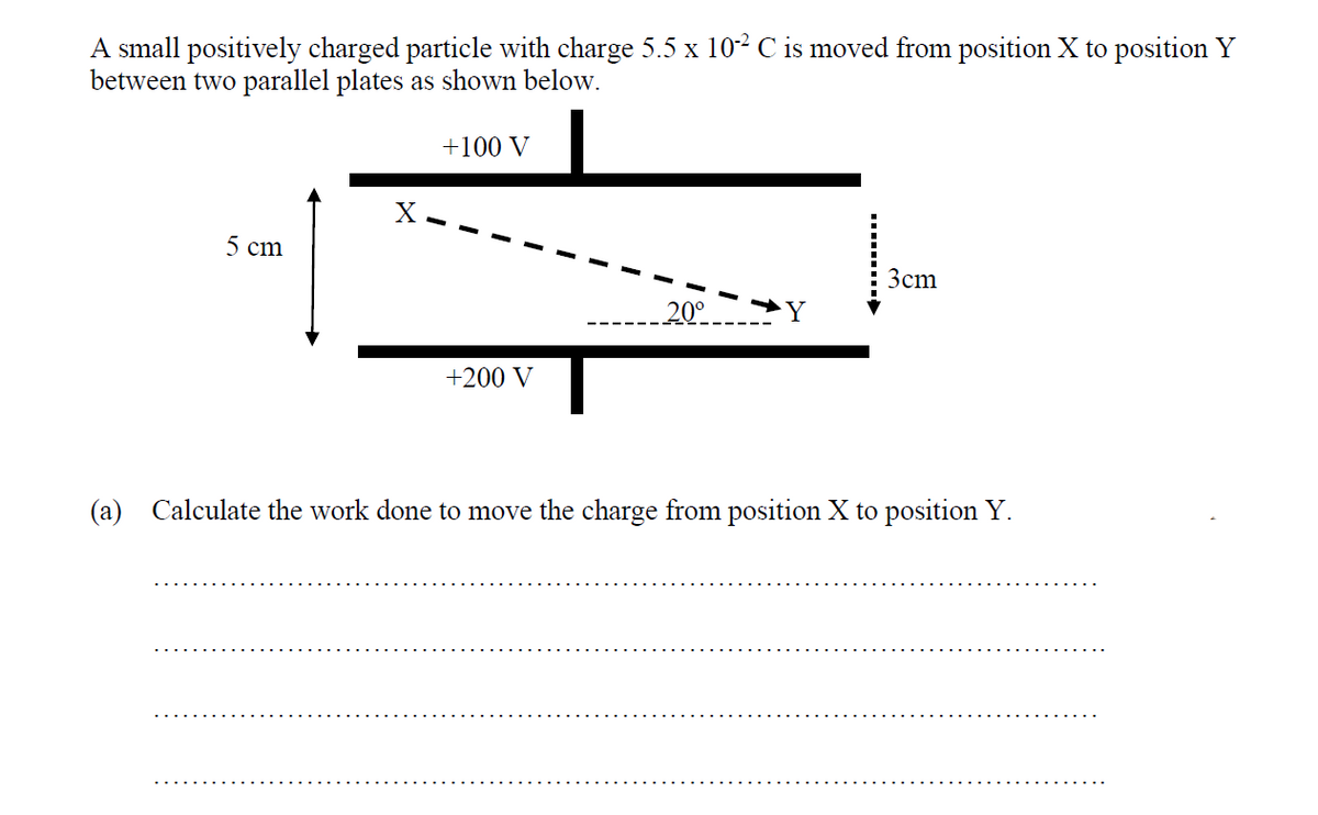 A small positively charged particle with charge 5.5 x 10² C is moved from position X to position Y
between two parallel plates as shown below.
5 cm
+100 V
+200 V
20⁰
3cm
(a) Calculate the work done to move the charge from position X to position Y.
