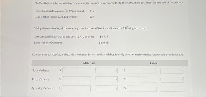 Sheffield Manufacturing, which produces a single product, has prepared the following standard cost sheet for one unit of the product.
Direct materials (6 pounds at $2 per pound)
Direct labor (2 hours at $12 per hour)
During the month of April, the company manufactures 460 units and incurs the following actual costs.
Direct materials purchased and used (2.970 pounds)
Direct labor (930 hours)
Total Variance
Compute the total, price, and quantity variances for materials and labor. Identify whether each variance is favorable or unfavorable.
Price Variance
Quantity Variance
$12
$24
S
$
$6.534
$10,695
Materials
000
$
$
Labor