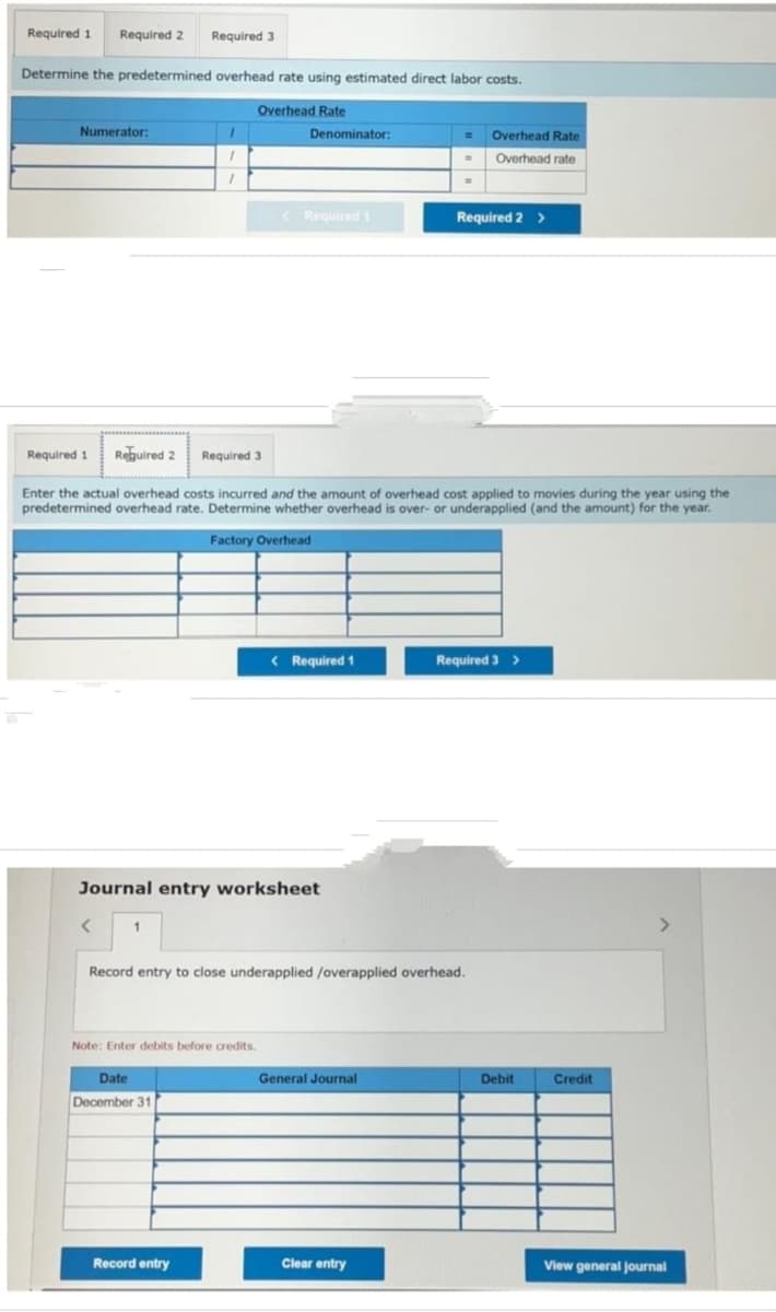 Required 1 Required 2 Required 3
Determine the predetermined overhead rate using estimated direct labor costs.
Overhead Rate
Numerator:
<
1
1
1
1
Denominator:
Journal entry worksheet
Date
December 31
< Required 1
Note: Enter debits before credits.
Record entry
Required 1 Required 2 Required 3
Enter the actual overhead costs incurred and the amount of overhead cost applied to movies during the year using the
predetermined overhead rate. Determine whether overhead is over- or underapplied (and the amount) for the year.
Factory Overhead
< Required 1
=
General Journal
-
Record entry to close underapplied /overapplied overhead.
Clear entry
=
Overhead Rate
Overhead rate
Required 2 >
Required 3 >
Debit
Credit
View general journal
