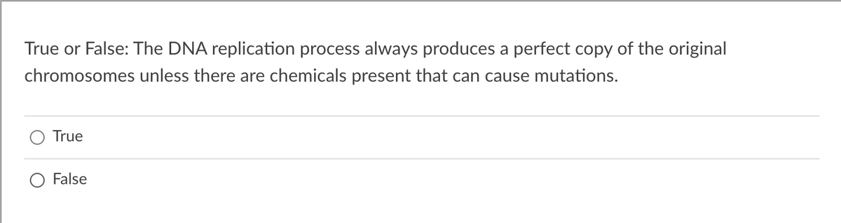 True or False: The DNA replication process always produces a perfect copy of the original
chromosomes unless there are chemicals present that can cause mutations.
True
False
