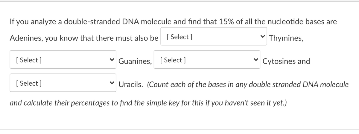 If you analyze a double-stranded DNA molecule and find that 15% of all the nucleotide bases are
Adenines, you know that there must also be [ Select ]
Thymines,
[ Select ]
Guanines, [ Select ]
v Cytosines and
[ Select ]
Uracils. (Count each of the bases in any double stranded DNA molecule
and calculate their percentages to find the simple key for this if you haven't seen it yet.)
