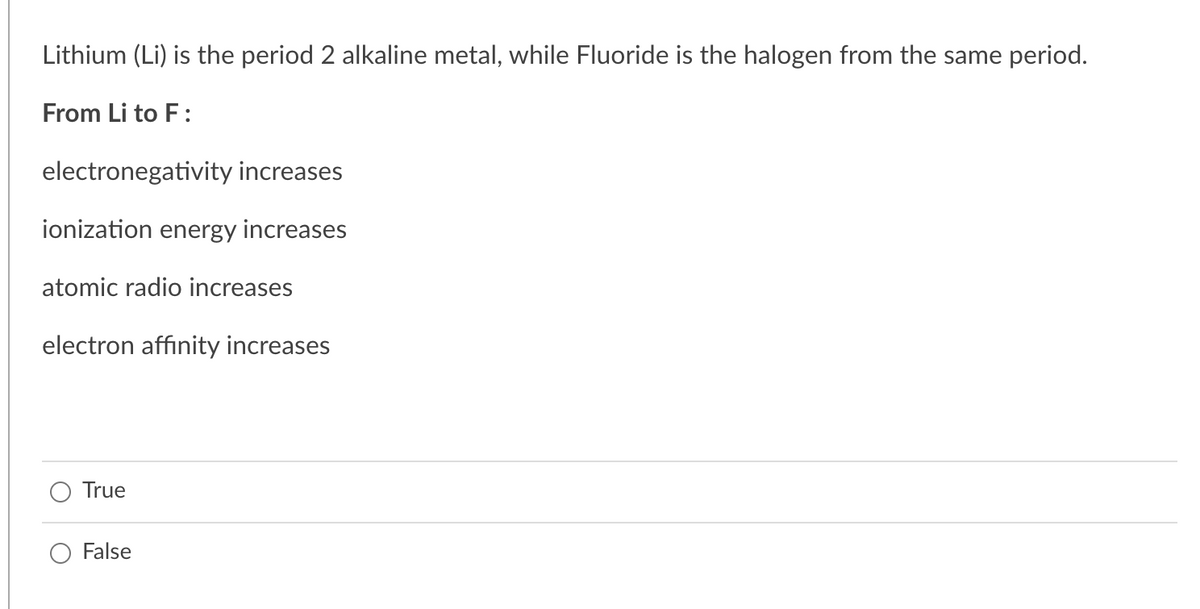 Lithium (Li) is the period 2 alkaline metal, while Fluoride is the halogen from the same period.
From Li to F:
electronegativity increases
ionization energy increases
atomic radio increases
electron affinity increases
True
False
