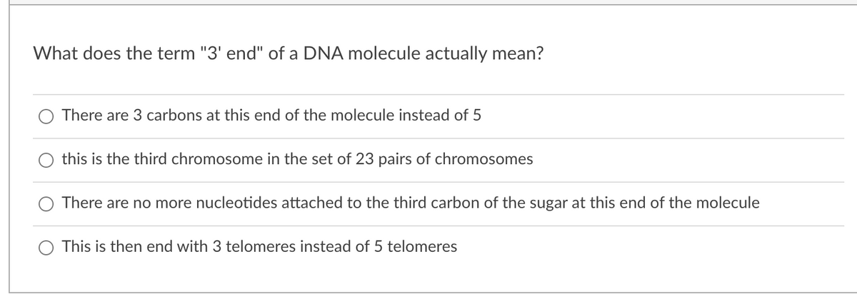 What does the term "3' end" of a DNA molecule actually mean?
There are 3 carbons at this end of the molecule instead of 5
this is the third chromosome in the set of 23 pairs of chromosomes
There are no more nucleotides attached to the third carbon of the sugar at this end of the molecule
This is then end with 3 telomeres instead of 5 telomeres
