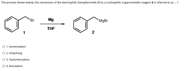 The process shown below, the conversion of the electrophilic benzylbromide (1) to a nucleophilic organometallic reagent 2 is referred to as .?
Br
Mg
`MgBr
THE
2
O 1. Isomerization
O 2. Umpolung
O 3. Tautomerization
O 4. Annulation
