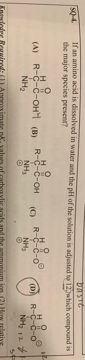 bastt
If an amino acid is dissolved in water and the pH of the solution is adjusted tợ 12, which compound is
the major species present?
SQ-4.
(A) R-C-C-oH (B)
NH2
R-C-C-OH
R-
(C)
(D)
R-C-C
NH3
NH3
NH2 12
Knowledge Reguired: (1) Approximate pK. values of carboxylic acids and the ammonium ion (2) How relative
