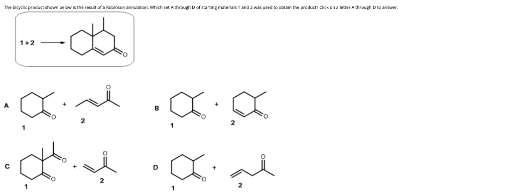 The bicyclic product shown below is the result of a Robinson annulation. Which set A through D of starting materials 1 and 2 was used to obtain the product? Click on a letter A through D to answer.
1+2
A
2
D
