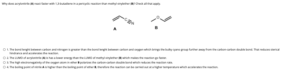 Why does acrylonitrile (A) react faster with 1,3-butadiene in a pericyclic reaction than methyl vinylether (B)? Check all that apply.
CEN
A
O 1. The bond lenght between carbon and nitrogen is greater than the bond lenght between carbon and oxygen which brings the bulky cyano group further away from the carbon-carbon double bond. That reduces sterical
O 2. The LUMO of acrylonitrile (A) is has a lower energy than the LUMO of methyl vinylether (B) which makes the reaction go faster
O 3. The high electronegativity of the oxygen atom in ether B polarizes the carbon-carbon double bond which reduces the reaction rate.
O 4. The boiling point of nitrile A is higher than the boiling point of ether B, therefore the reaction can be carried out at a higher temperature which accelerates the reaction.
hindrance and accelerates the reaction.
