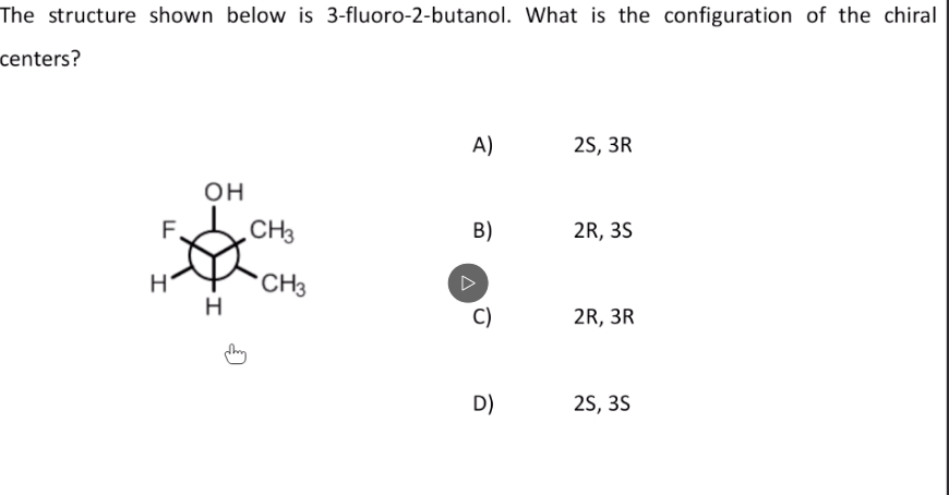 The structure shown below is 3-fluoro-2-butanol. What is the configuration of the chiral
centers?
A)
25, 3R
он
CH3
B)
2R, 3S
CH3
C)
2R, 3R
D)
25, 3S
