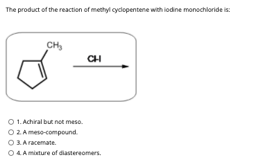 The product of the reaction of methyl cyclopentene with iodine monochloride is:
CH3
CH
O 1. Achiral but not meso.
O 2. A meso-compound.
O 3. A racemate.
O 4. A mixture of diastereomers.
