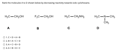 Rank the molecules A to D shown below by decreasing reactivity towards lodo cyclohexane.
H3C-CH,OH
F,C-CH,OH
H,C-CH,NH,
H3C-N-CH,
A
в
D
O 1.C>D>A>B
O 2.B> A> C> D
O 3. A> C> B > D
O 4. A> B>D>C
