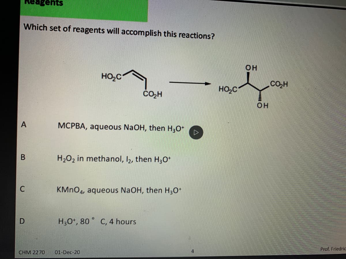 agents
Which set of reagents will accomplish this reactions?
он
HO,C
CO,H
HO,C
čO,H
он
А
MCPBA, aqueous NaOH, then H3O*
H2O2 in methanol, I2, then H30*
KMNO4, aqueous NaOH, then H3O*
H3O*, 80 ° C, 4 hours
Prof. Friedric
CHM 2270
01-Dec-20
