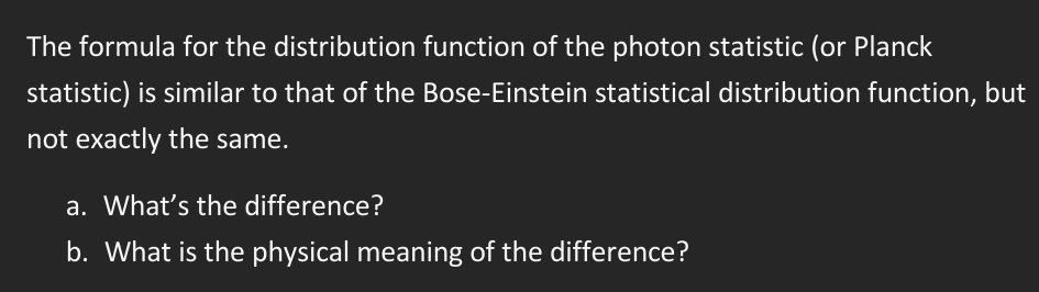 The formula for the distribution function of the photon statistic (or Planck
statistic) is similar to that of the Bose-Einstein statistical distribution function, but
not exactly the same.
a. What's the difference?
b. What is the physical meaning of the difference?
