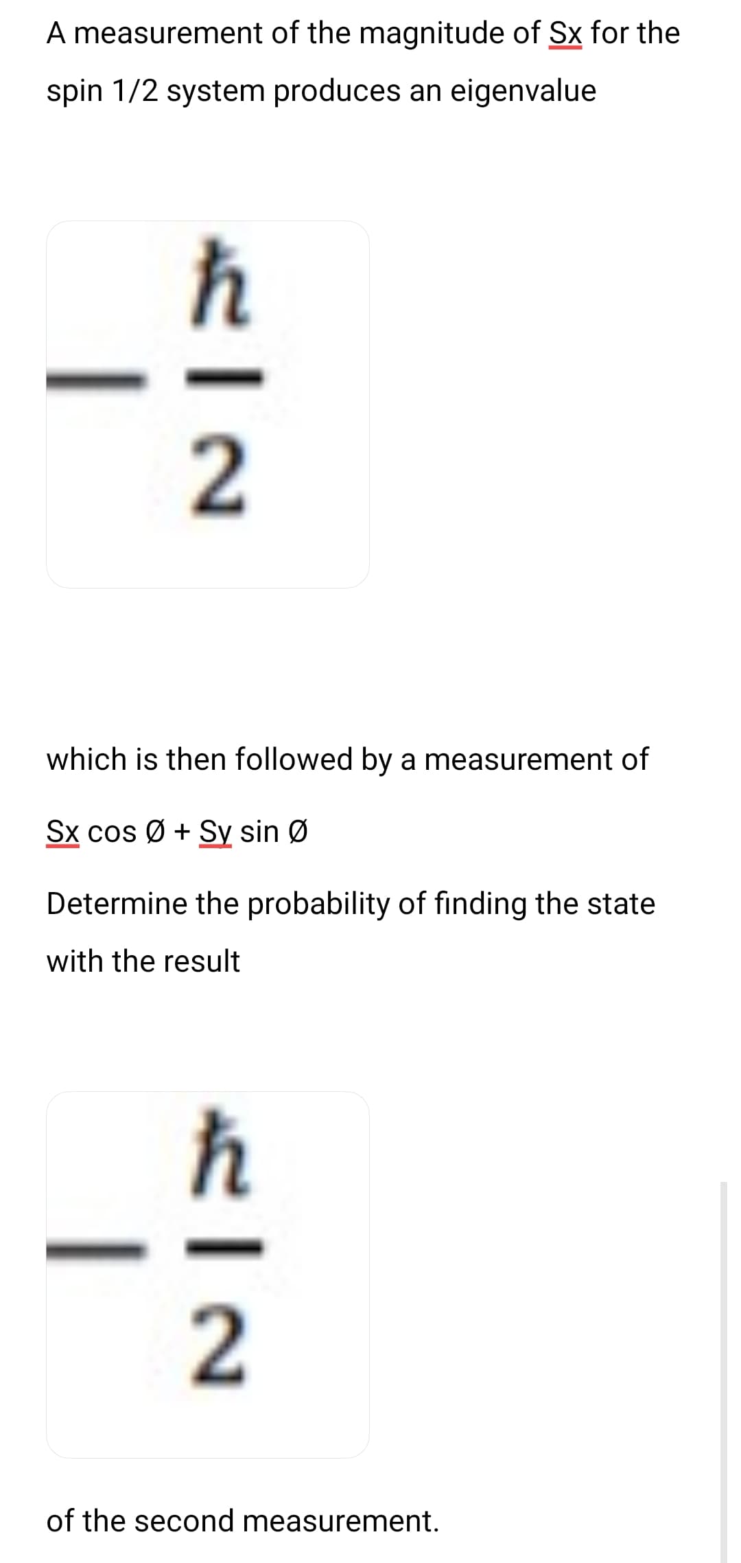 A measurement of the magnitude of Sx for the
spin 1/2 system produces an eigenvalue
I
FIN
2
which is then followed by a measurement of
Sx cos Ø+ Sy sin Ø
Determine the probability of finding the state
with the result
EIN
2
of the second measurement.