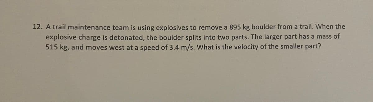 12. A trail maintenance team is using explosives to remove a 895 kg boulder from a trail. When the
explosive charge is detonated, the boulder splits into two parts. The larger part has a mass of
515 kg, and moves west at a speed of 3.4 m/s. What is the velocity of the smaller part?