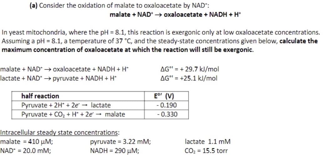 (a) Consider the oxidation of malate to oxaloacetate by NAD*:
malate + NAD+ → oxaloacetate + NADH + H+
In yeast mitochondria, where the pH = 8.1, this reaction is exergonic only at low oxaloacetate concentrations.
Assuming a pH = 8.1, a temperature of 37 °C, and the steady-state concentrations given below, calculate the
maximum concentration of oxaloacetate at which the reaction will still be exergonic.
malate + NAD*→ oxaloacetate + NADH + H*
lactate + NAD →→ pyruvate + NADH + H+
half reaction
Pyruvate + 2H+ + 2e → lactate
Pyruvate + CO₂ + H + 2e → malate
Intracellular steady state concentrations:
malate = 410 μM;
NAD = 20.0 mM;
pyruvate = 3.22 mM;
NADH = 290 μM;
AG=+29.7 kJ/mol
AG¹ = +25.1 kJ/mol
E° (V)
- 0.190
- 0.330
lactate 1.1 mM
CO₂ = 15.5 torr