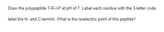 Draw the polypeptide T-R-I-P at pH of 7. Label each residue with the 3-letter code,
label the N- and C-termini. What is the isoelectric point of this peptide?