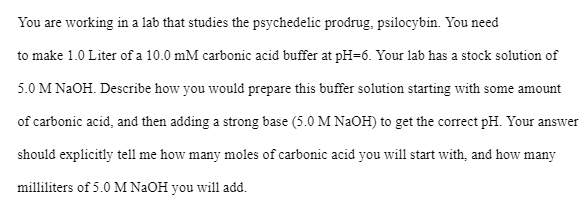 You are working in a lab that studies the psychedelic prodrug, psilocybin. You need
to make 1.0 Liter of a 10.0 mM carbonic acid buffer at pH-6. Your lab has a stock solution of
5.0 M NaOH. Describe how you would prepare this buffer solution starting with some amount
of carbonic acid, and then adding a strong base (5.0 M NaOH) to get the correct pH. Your answer
should explicitly tell me how many moles of carbonic acid you will start with, and how many
milliliters of 5.0 M NaOH you will add.