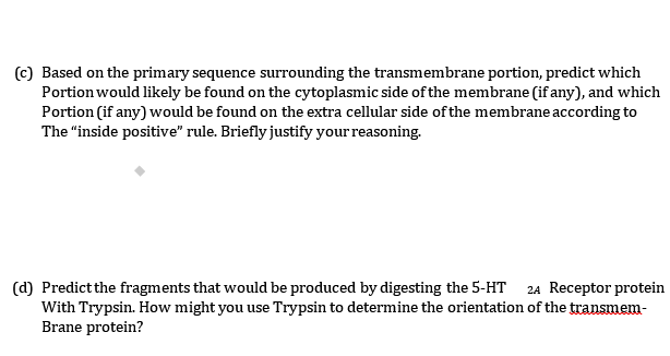 (c) Based on the primary sequence surrounding the transmembrane portion, predict which
Portion would likely be found on the cytoplasmic side of the membrane (if any), and which
Portion (if any) would be found on the extra cellular side of the membrane according to
The "inside positive" rule. Briefly justify your reasoning.
(d) Predict the fragments that would be produced by digesting the 5-HT 24 Receptor protein
With Trypsin. How might you use Trypsin to determine the orientation of the transmem-
Brane protein?
