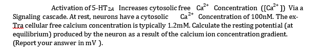 2+
Activation of 5-HT2A Increases cytosolic free Ca²+ Concentration ([Ca²+]) Via a
Signaling cascade. At rest, neurons have a cytosolic Ca Concentration of 100nM. The ex-
Tra cellular free calcium concentration is typically 1.2m M. Calculate the resting potential (at
equilibrium) produced by the neuron as a result of the calcium ion concentration gradient.
(Report your answer in mV ).