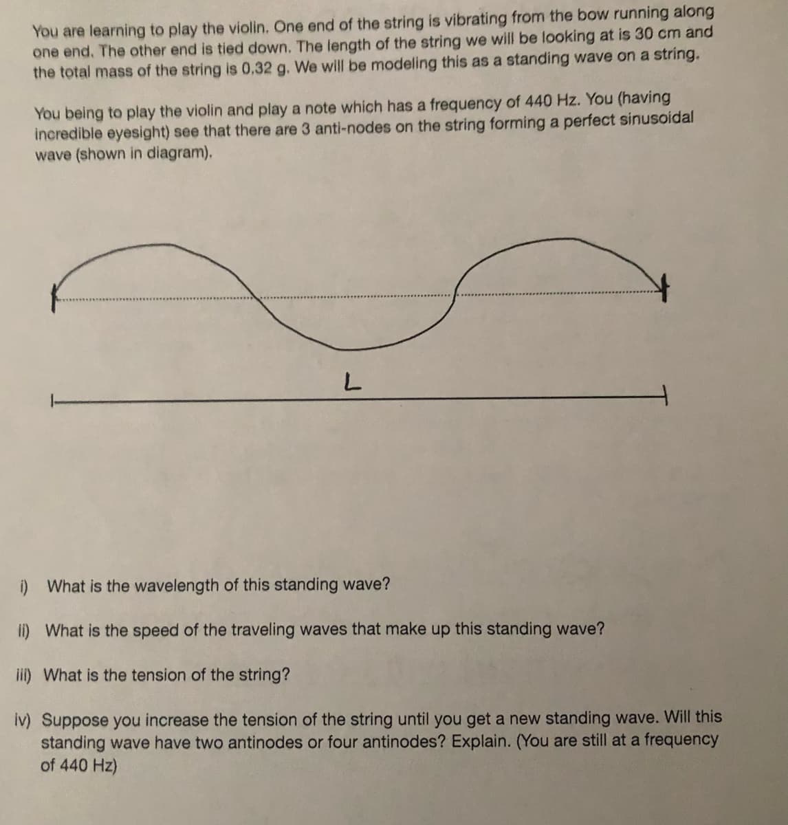 You are learning to play the violin. One end of the string is vibrating from the bow running along
one end. The other end is tied down. The length of the string we will be looking at is 30 cm and
the total mass of the string is 0,32 g. We will be modeling this as a standing wave on a string.
You being to play the violin and play a note which has a frequency of 440 Hz. You (having
incredible eyesight) see that there are 3 anti-nodes on the string forming a perfect sinusoidal
wave (shown in diagram).
L
i) What is the wavelength of this standing wave?
ii) What is the speed of the traveling waves that make up this standing wave?
iii) What is the tension of the string?
iv) Suppose you increase the tension of the string until you get a new standing wave. Will this
standing wave have two antinodes or four antinodes? Explain. (You are still at a frequency
of 440 Hz)