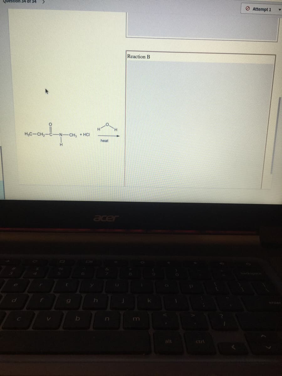 Question 34 of 34
O Attempt 1
Reaction B
H.
H,C-CH-C-N-CH, +HCI
heat
H.
er
t.
enter
b
n
alt
ctrl
