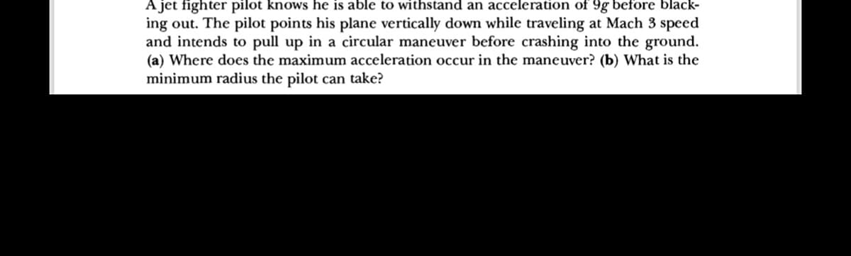 A jet fighter pilot knows he is able to withstand an acceleration of 9g before black-
ing out. The pilot points his plane vertically down while traveling at Mach 3 speed
and intends to pull up in a circular maneuver before crashing into the ground.
(a) Where does the maximum acceleration occur in the maneuver? (b) What is the
minimum radius the pilot can take?
