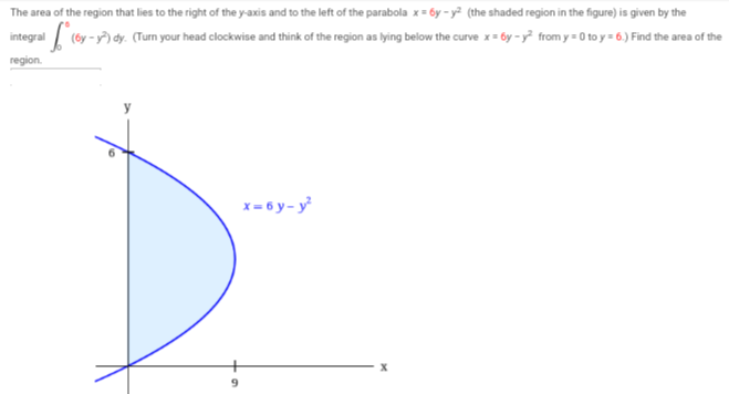 The area of the region that lies to the right of the y-axis and to the left of the parabola x=6y-y² (the shaded region in the figure) is given by the
= f (by-
(6y-y²) dy. (Turn your head clockwise and think of the region as lying below the curve x=6y-y² from y=0 to y = 6.) Find the area of the
integral
region.
x=6y-y²
X