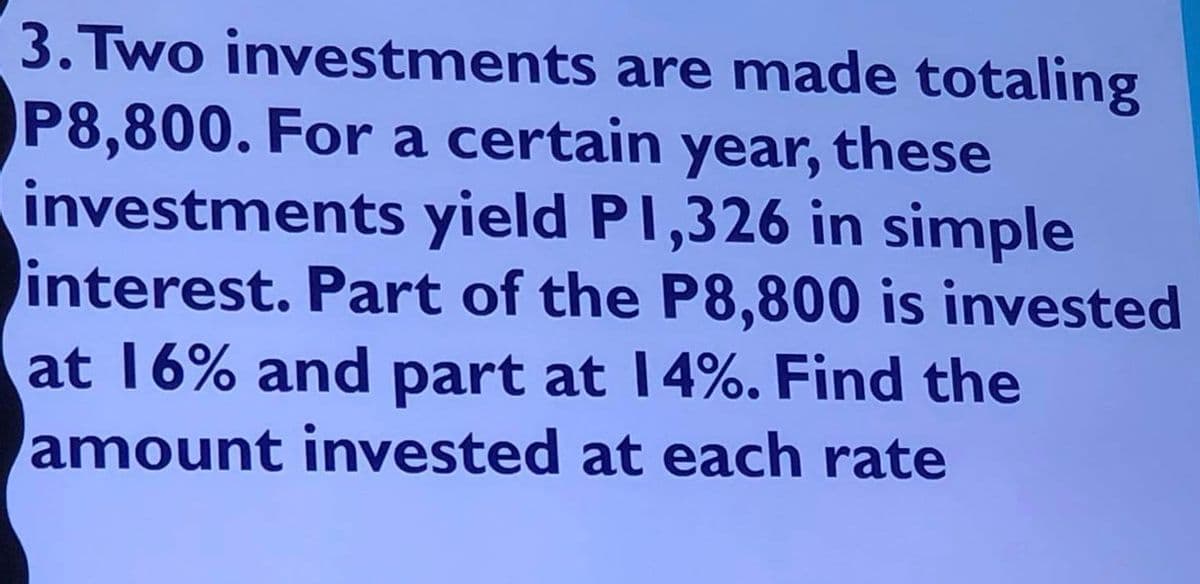 3. Two investments are made totaling
P8,800. For a certain year, these
investments yield P1,326 in simple
interest. Part of the P8,800 is invested
at 16% and part at 14%. Find the
amount invested at each rate