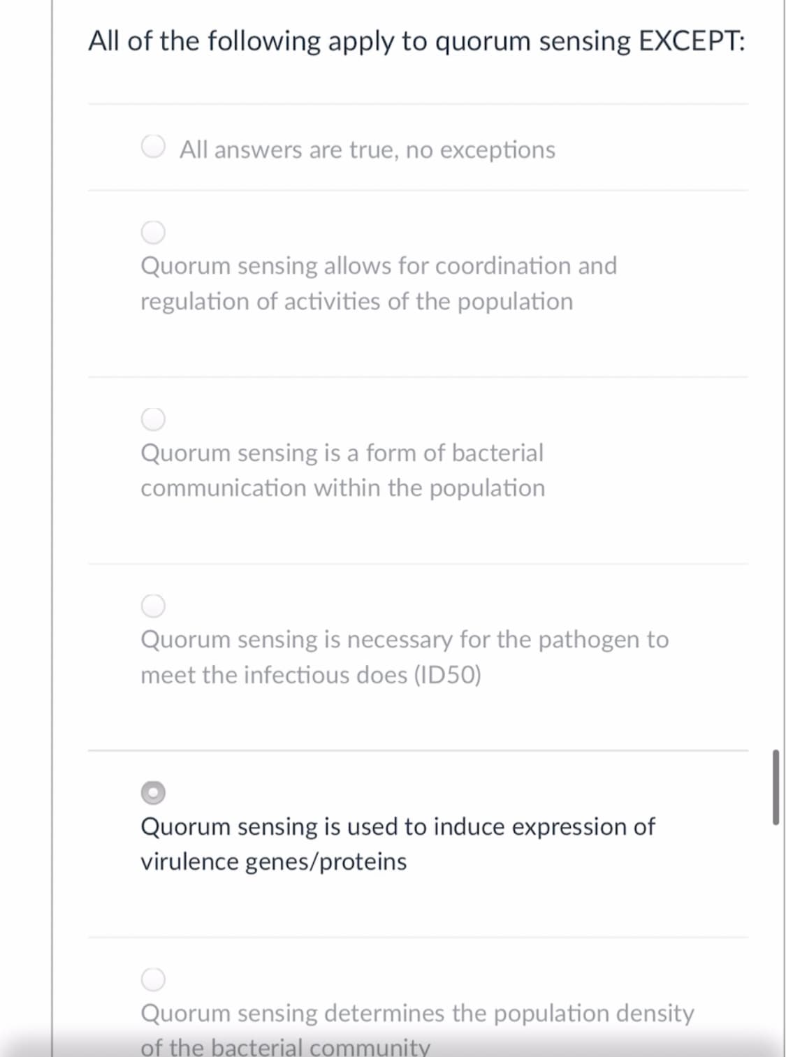 All of the following apply to quorum sensing EXCEPT:
All answers are true, no exceptions
Quorum sensing allows for coordination and
regulation of activities of the population
Quorum sensing is a form of bacterial
communication within the population
Quorum sensing is necessary for the pathogen to
meet the infectious does (ID50)
Quorum sensing is used to induce expression of
virulence genes/proteins
Quorum sensing determines the population density
of the bacterial community
