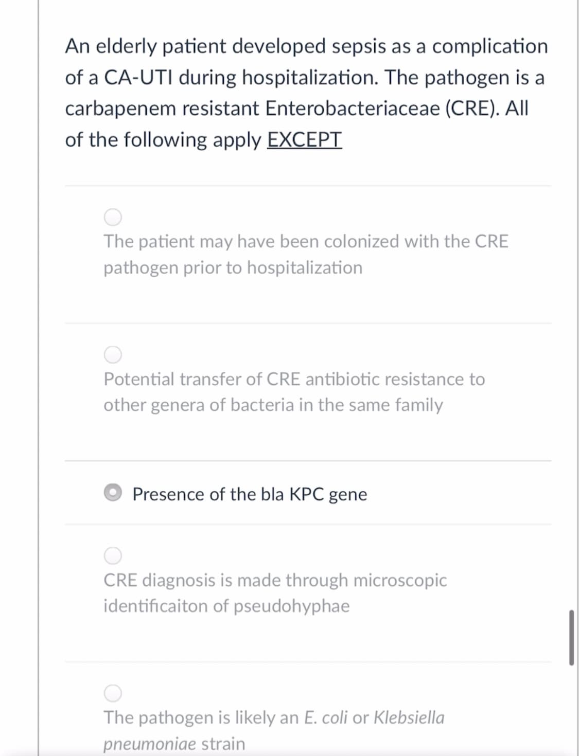 An elderly patient developed sepsis as a complication
of a CA-UTI during hospitalization. The pathogen is a
carbapenem resistant Enterobacteriaceae (CRE). All
of the following apply EXCEPT
The patient may have been colonized with the CRE
pathogen prior to hospitalization
Potential transfer of CRE antibiotic resistance to
other genera of bacteria in the same family
Presence of the bla KPC gene
CRE diagnosis is made through microscopic
identificaiton of pseudohyphae
The pathogen is likely an E. coli or Klebsiella
pneumoniae strain
