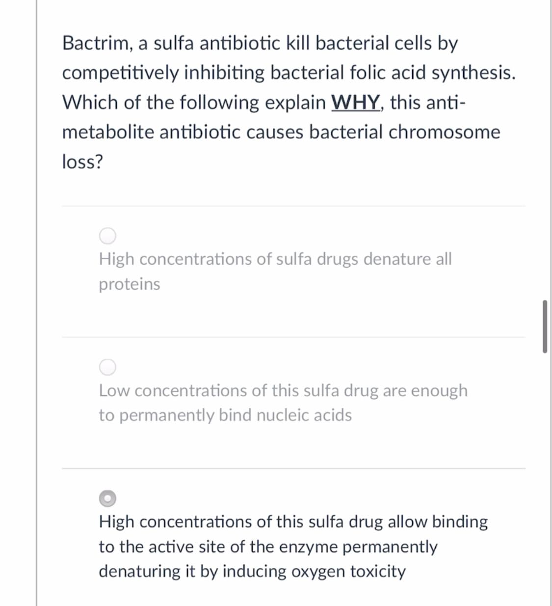 Bactrim, a sulfa antibiotic kill bacterial cells by
competitively inhibiting bacterial folic acid synthesis.
Which of the following explain WHY, this anti-
metabolite antibiotic causes bacterial chromosome
loss?
High concentrations of sulfa drugs denature all
proteins
Low concentrations of this sulfa drug are enough
to permanently bind nucleic acids
High concentrations of this sulfa drug allow binding
to the active site of the enzyme permanently
denaturing it by inducing oxygen toxicity
