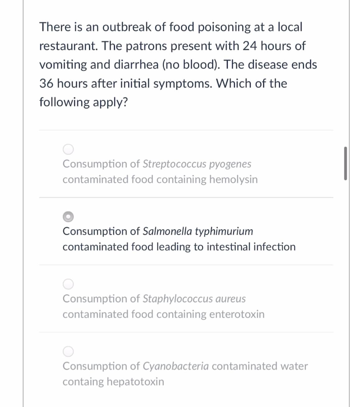 There is an outbreak of food poisoning at a local
restaurant. The patrons present with 24 hours of
vomiting and diarrhea (no blood). The disease ends
36 hours after initial symptoms. Which of the
following apply?
Consumption of Streptococcus pyogenes
contaminated food containing hemolysin
Consumption of Salmonella typhimurium
contaminated food leading to intestinal infection
Consumption of Staphylococcus aureus
contaminated food containing enterotoxin
Consumption of Cyanobacteria contaminated water
containg hepatotoxin
