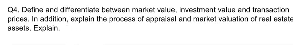 Q4. Define and differentiate between market value, investment value and transaction
prices. In addition, explain the process of appraisal and market valuation of real estate
assets. Explain.
