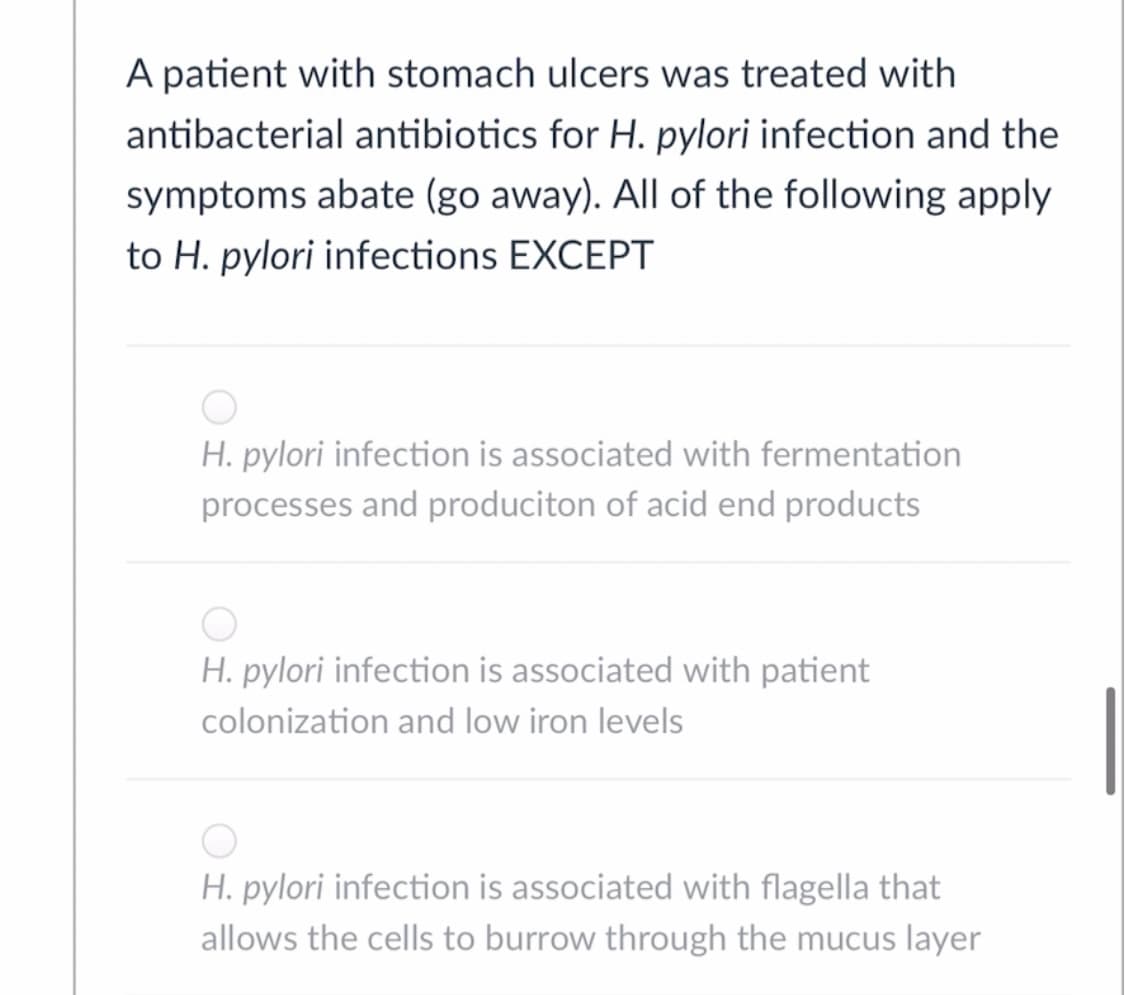 A patient with stomach ulcers was treated with
antibacterial antibiotics for H. pylori infection and the
symptoms abate (go away). All of the following apply
to H. pylori infections EXCEPT
H. pylori infection is associated with fermentation
processes and produciton of acid end products
H. pylori infection is associated with patient
colonization and low iron levels
H. pylori infection is associated with flagella that
allows the cells to burrow through the mucus layer
