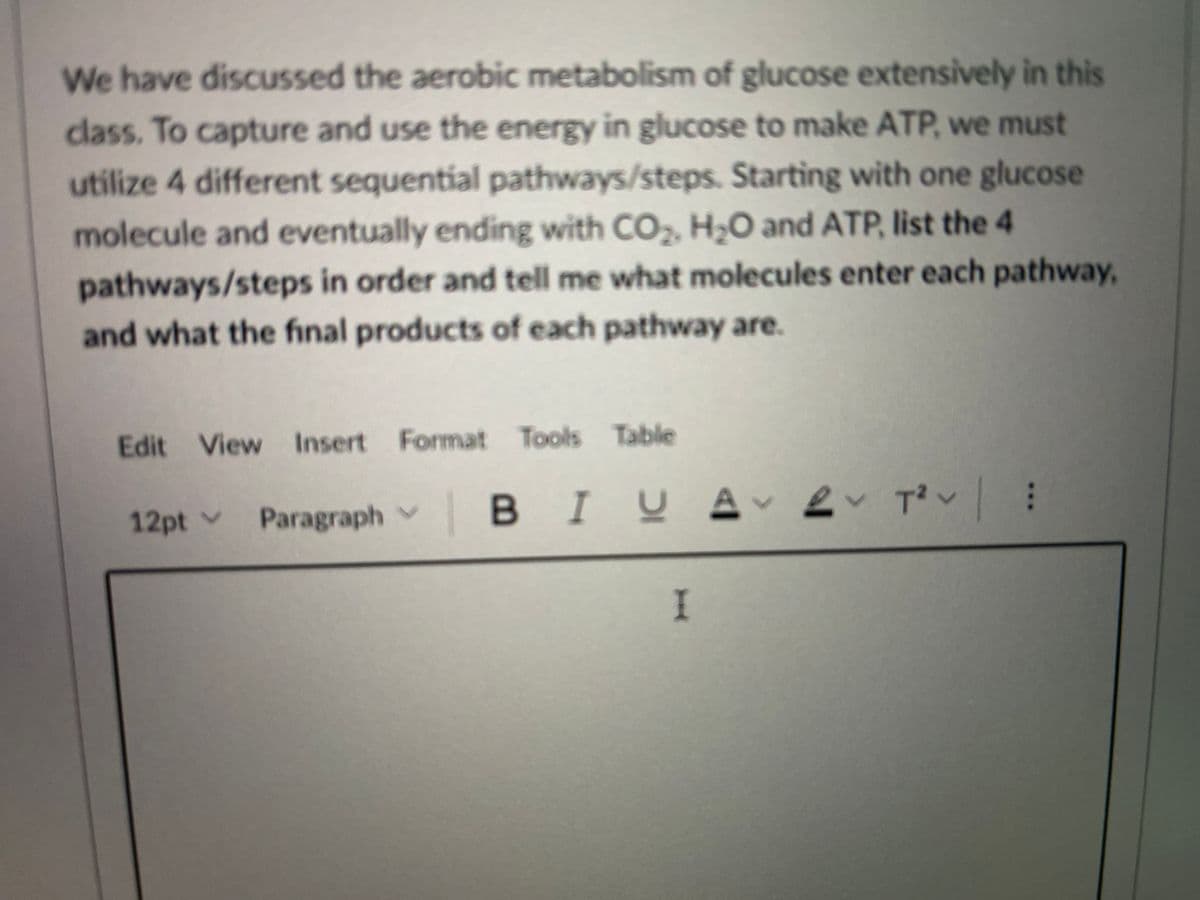 We have discussed the aerobic metabolism of glucose extensively in this
class. To capture and use the energy in glucose to make ATP, we must
utilize 4 different sequential pathways/steps. Starting with one glucose
molecule and eventually ending with CO, H;O and ATP, list the 4
pathways/steps in order and tell me what molecules enter each pathway,
and what the final products of each pathway are.
Edit View Insert Format Tools Table
12pt v
Paragraph v
BIUAv ev Tov :
I
