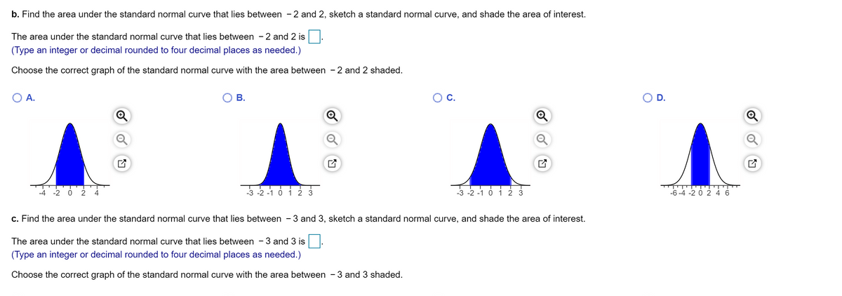 b. Find the area under the standard normal curve that lies between -2 and 2, sketch a standard normal curve, and shade the area of interest.
The area under the standard normal curve that lies between - 2 and 2 is
(Type an integer or decimal rounded to four decimal places as needed.)
Choose the correct graph of the standard normal curve with the area between - 2 and 2 shaded.
А.
В.
C.
D.
-4 -2 0
4
-3 -2 -1 0 1 2 3
-3 -2 -1 0 1 2 3
-6 -4 -2 0 2 4 6
c. Find the area under the standard normal curve that lies between - 3 and 3, sketch a standard normal curve, and shade the area of interest.
The area under the standard normal curve that lies between - 3 and 3 is
(Type an integer or decimal rounded to four decimal places as needed.)
Choose the correct graph of the standard normal curve with the area between - 3 and 3 shaded.
