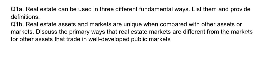 Q1a. Real estate can be used in three different fundamental ways. List them and provide
definitions.
Q1b. Real estate assets and markets are unique when compared with other assets or
markets. Discuss the primary ways that real estate markets are different from the markets
for other assets that trade in well-developed public markets