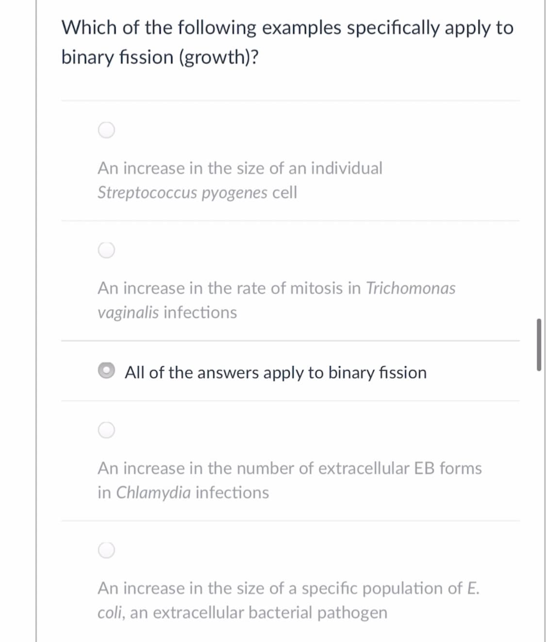 Which of the following examples specifically apply to
binary fission (growth)?
An increase in the size of an individual
Streptococcus pyogenes cell
An increase in the rate of mitosis in Trichomonas
vaginalis infections
All of the answers apply to binary fission
An increase in the number of extracellular EB forms
in Chlamydia infections
An increase in the size of a specific population of E.
coli, an extracellular bacterial pathogen
