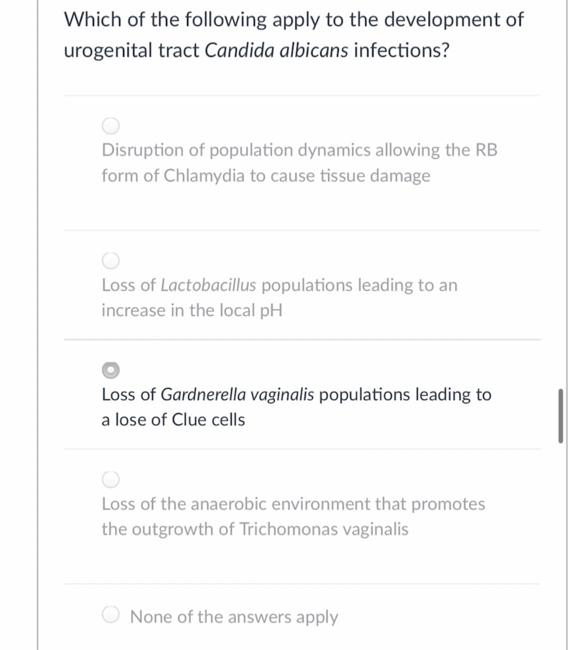 Which of the following apply to the development of
urogenital tract Candida albicans infections?
Disruption of population dynamics allowing the RB
form of Chlamydia to cause tissue damage
Loss of Lactobacillus populations leading to an
increase in the local pH
Loss of Gardnerella vaginalis populations leading to
a lose of Clue cells
Loss of the anaerobic environment that promotes
the outgrowth of Trichomonas vaginalis
None of the answers apply

