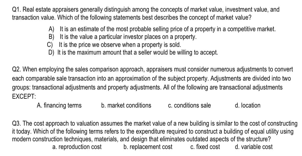 Q1. Real estate appraisers generally distinguish among the concepts of market value, investment value, and
transaction value. Which of the following statements best describes the concept of market value?
A)
B)
It is an estimate of the most probable selling price of a property in a competitive market.
It is the value a particular investor places on a property.
C) It is the price we observe when a property is sold.
D) It is the maximum amount that a seller would be willing to accept.
Q2. When employing the sales comparison approach, appraisers must consider numerous adjustments to convert
each comparable sale transaction into an approximation of the subject property. Adjustments are divided into two
groups: transactional adjustments and property adjustments. All of the following are transactional adjustments
EXCEPT:
A. financing terms
Q3. The cost approach to valuation assumes the market value of a new building is similar to the cost of constructing
it today. Which of the following terms refers to the expenditure required to construct a building of equal utility using
modern construction techniques, materials, and design that eliminates outdated aspects of the structure?
c. fixed cost d. variable cost
a. reproduction cost
b. replacement cost
b. market conditions
c. conditions sale
d. location