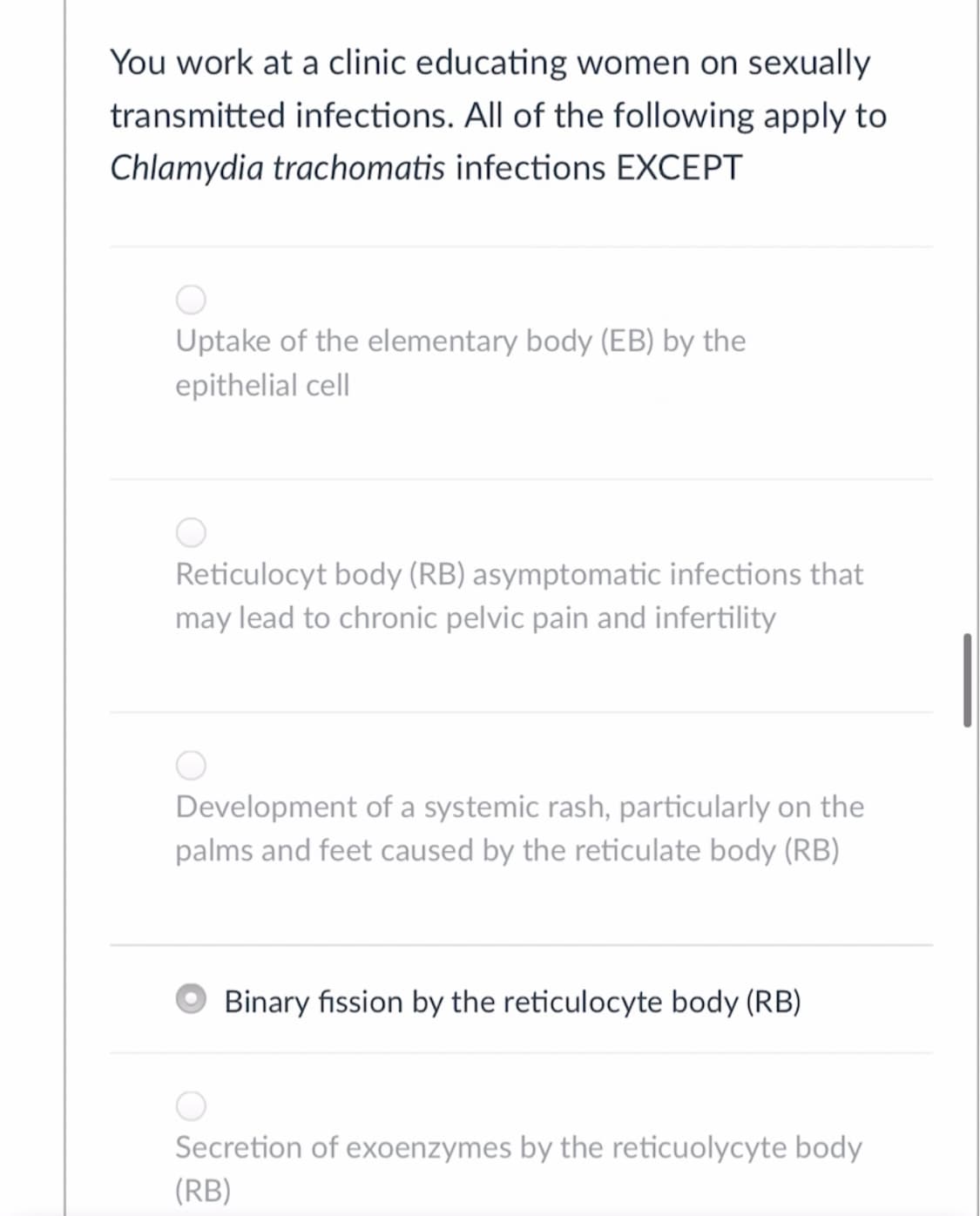 You work at a clinic educating women on sexually
transmitted infections. All of the following apply to
Chlamydia trachomatis infections EXCEPT
Uptake of the elementary body (EB) by the
epithelial cell
Reticulocyt body (RB) asymptomatic infections that
may lead to chronic pelvic pain and infertility
Development of a systemic rash, particularly on the
palms and feet caused by the reticulate body (RB)
O Binary fission by the reticulocyte body (RB)
Secretion of exoenzymes by the reticuolycyte body
(RB)
