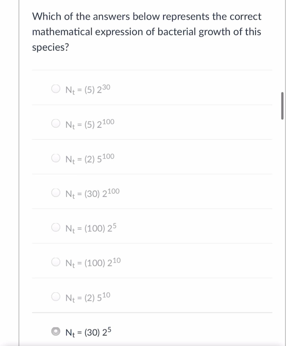 Which of the answers below represents the correct
mathematical expression of bacterial growth of this
species?
O N = (5) 230
O N = (5) 2100
%3D
O NE = (2) 5100
NE = (30) 2100
%3D
O Nt = (100) 25
%3D
O Ne = (100) 210
O N = (2) 510
Ne = (30) 25
%3D
