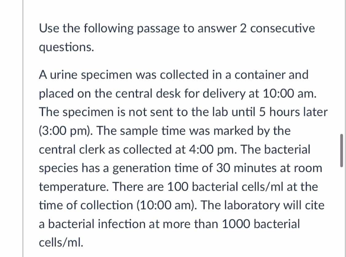 Use the following passage to answer 2 consecutive
questions.
A urine specimen was collected in a container and
placed on the central desk for delivery at 10:00 am.
The specimen is not sent to the lab until 5 hours later
(3:00 pm). The sample time was marked by the
central clerk as collected at 4:00 pm. The bacterial
species has a generation time of 30 minutes at room
temperature. There are 100 bacterial cells/ml at the
time of collection (10:00 am). The laboratory will cite
a bacterial infection at more than 1000 bacterial
cells/ml.
