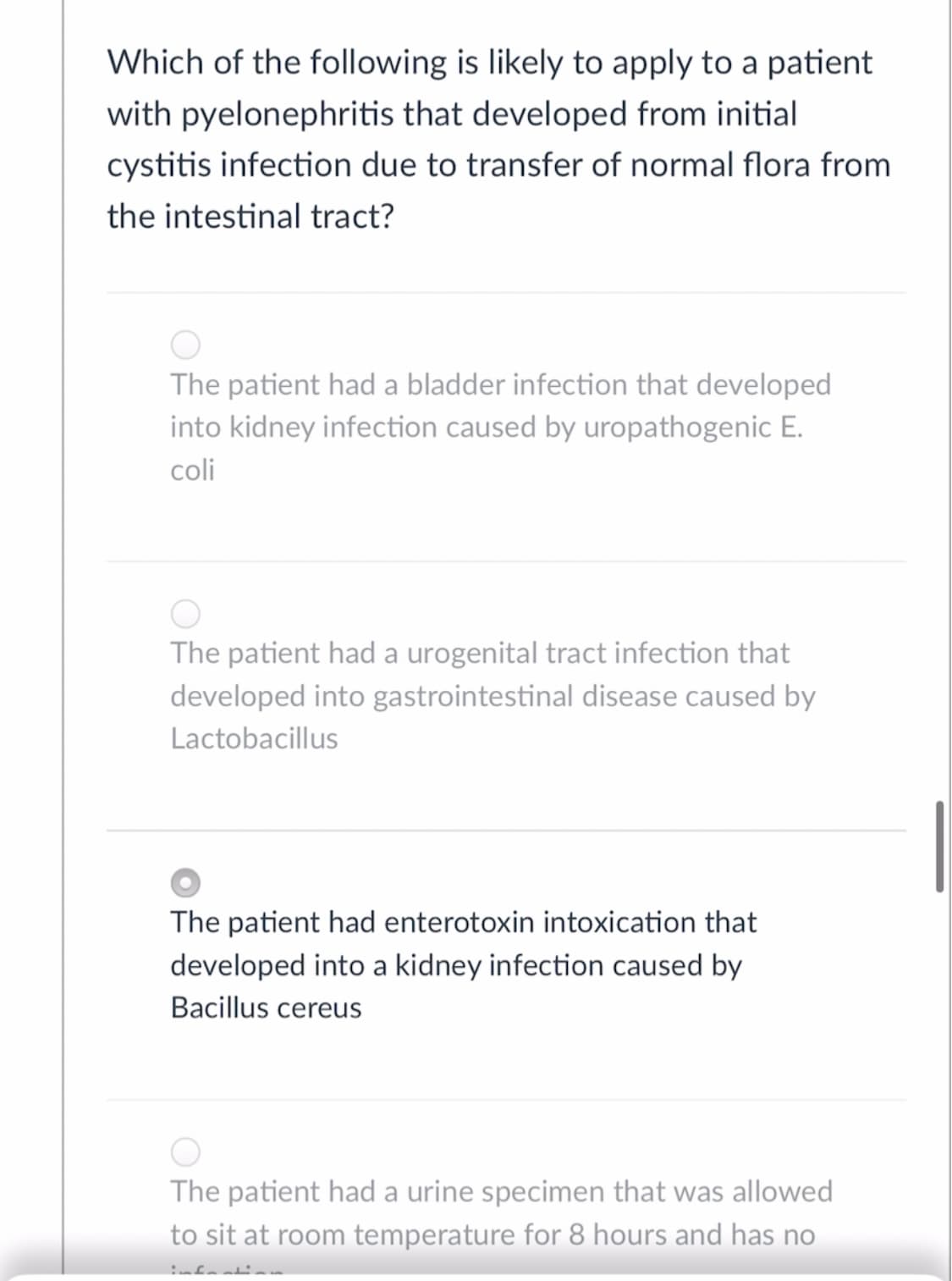 Which of the following is likely to apply to a patient
with pyelonephritis that developed from initial
cystitis infection due to transfer of normal flora from
the intestinal tract?
The patient had a bladder infection that developed
into kidney infection caused by uropathogenic E.
coli
The patient had a urogenital tract infection that
developed into gastrointestinal disease caused by
Lactobacillus
The patient had enterotoxin intoxication that
developed into a kidney infection caused by
Bacillus cereus
The patient had a urine specimen that was allowed
to sit at room temperature for 8 hours and has no
