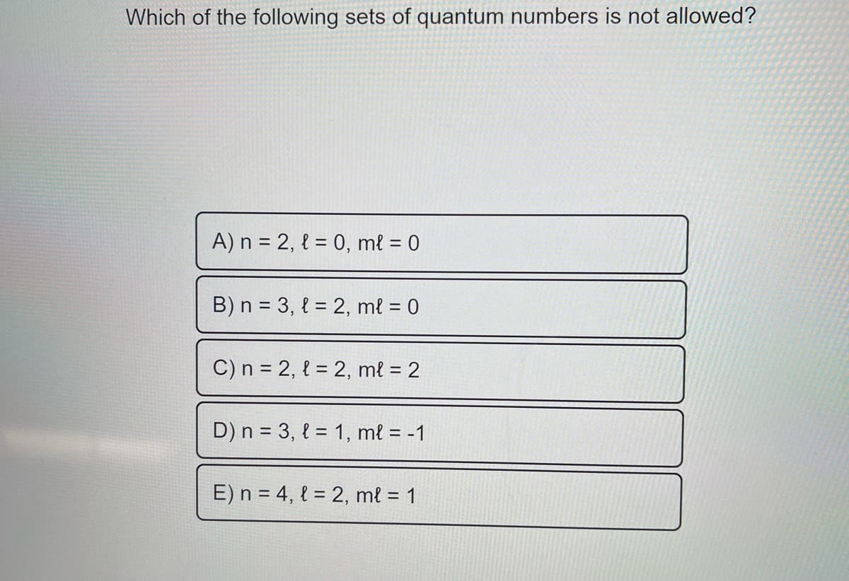 Which of the following sets of quantum numbers is not allowed?
A) n = 2, { = 0, mł = 0
B) n = 3, { = 2, mł = 0
C) n = 2, { = 2, mł = 2
D) n = 3, { = 1, mł = -1
E) n = 4, l = 2, ml = 1
