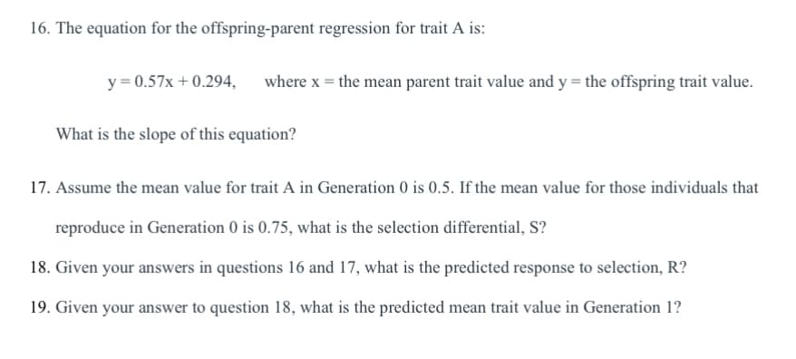 16. The equation for the offspring-parent regression for trait A is:
y = 0.57x + 0.294, where x = the mean parent trait value and y = the offspring trait value.
What is the slope of this equation?
17. Assume the mean value for trait A in Generation 0 is 0.5. If the mean value for those individuals that
reproduce in Generation 0 is 0.75, what is the selection differential, S?
18. Given your answers in questions 16 and 17, what is the predicted response to selection, R?
19. Given your answer to question 18, what is the predicted mean trait value in Generation 1?