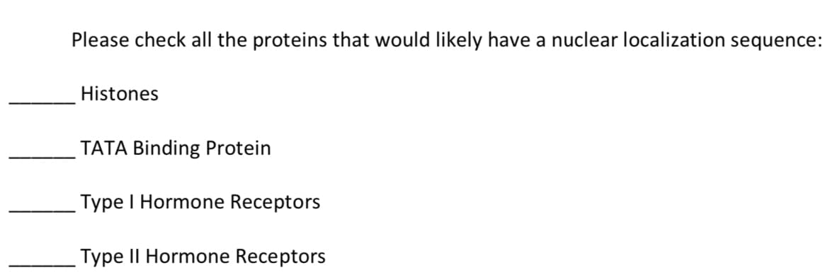 Please check all the proteins that would likely have a nuclear localization sequence:
Histones
TATA Binding Protein
Type I Hormone Receptors
Type II Hormone Receptors
